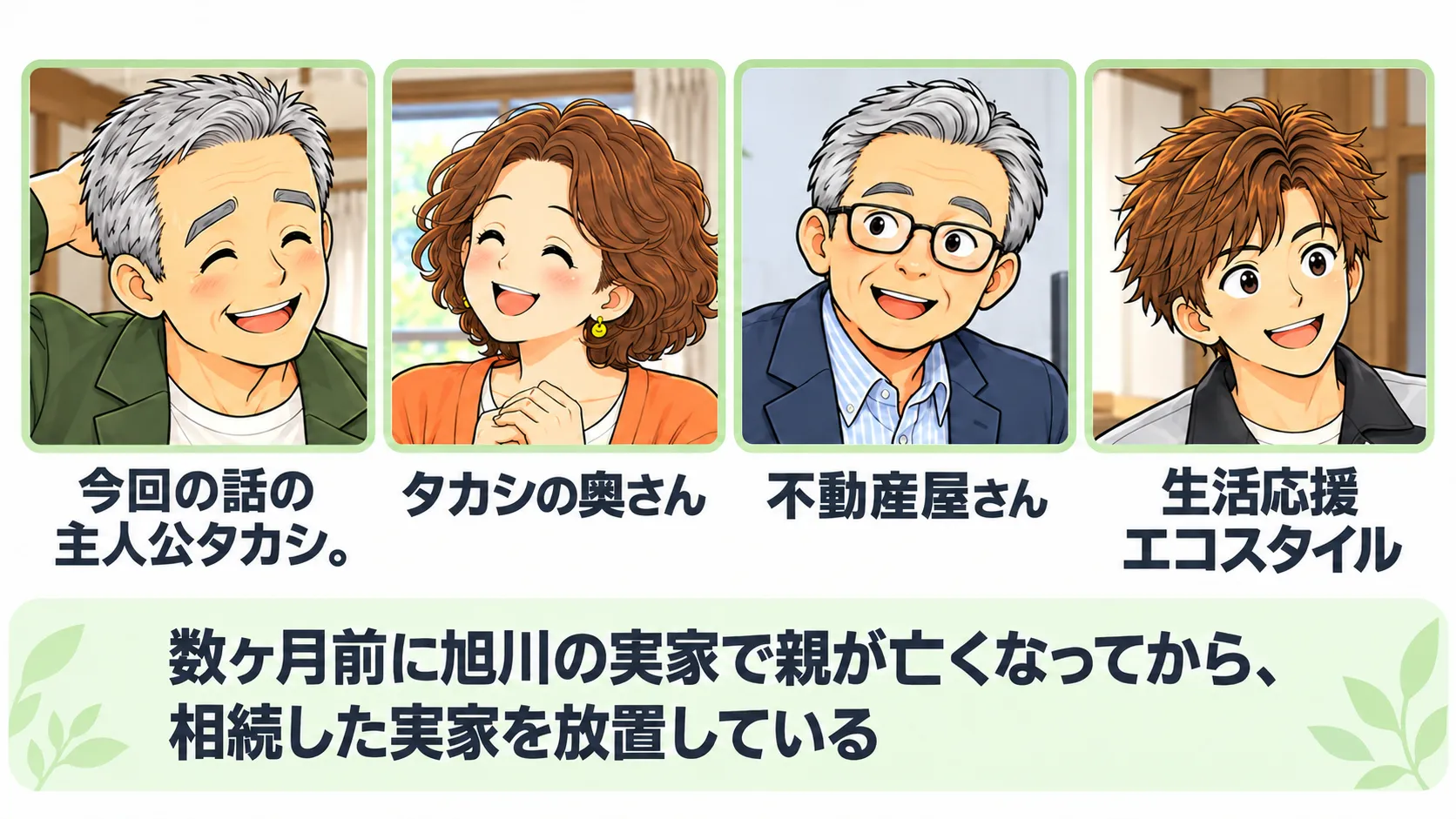【登場人物紹介】数ヶ月前に旭川の実家で親が亡くなってから相続した実家を放置している主人公のタカシ／タカシの奥さん／不動産屋さん／生活応援エコスタイル担当者